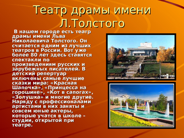 Театр драмы имени Л.Толстого   В нашем городе есть театр драмы имени Льва Николаевича Толстого. Он считается одним из лучших театров в России. Вот уже более 80 лет здесь ставятся спектакли по произведениям русских и зарубежных писателей. В детский репертуар включены самые лучшие сказки мира: «Красная Шапочка», «Принцесса на горошине», «Кот в сапогах», «Золушка» и многие другие. Наряду с профессионалами артистами в них заняты и совсем юные актеры, которые учатся в школе – студии, открытой при театре. 
