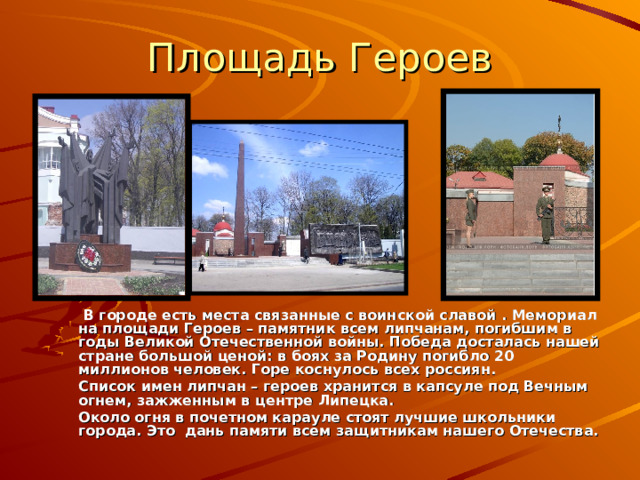 Площадь Героев   В городе есть места связанные с воинской славой . Мемориал на площади Героев – памятник всем липчанам, погибшим в годы Великой Отечественной войны. Победа досталась нашей стране большой ценой: в боях за Родину погибло 20 миллионов человек. Горе коснулось всех россиян.  Список имен липчан – героев хранится в капсуле под Вечным огнем, зажженным в центре Липецка.  Около огня в почетном карауле стоят лучшие школьники города. Это дань памяти всем защитникам нашего Отечества. 