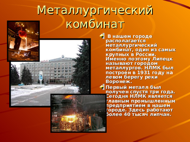 Металлургический комбинат  В нашем городе располагается металлургический комбинат, один из самых крупных в России. Именно поэтому Липецк называют городом металлургов. НЛМК был построен в 1931 году на левом берегу реки Воронеж. Первый металл был получен спустя три года. Сегодня НЛМК является главным промышленным предприятием в нашем городе. Здесь работают более 40 тысяч липчан. 