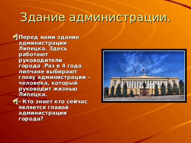 Здание администрации. Перед нами здание администрации Липецка. Здесь работают руководители города .Раз в 4 года липчане выбирают главу администрации – человека, который руководит жизнью Липецка. - Кто знает кто сейчас является главой администрации города? 