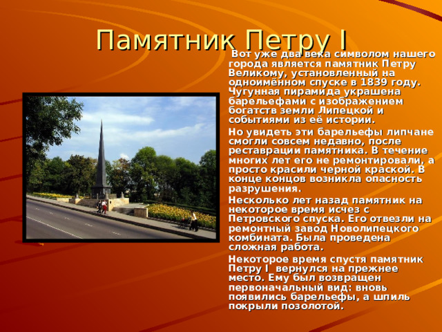 Памятник Петру I   Вот уже два века символом нашего города является памятник Петру Великому, установленный на одноимённом спуске в 1839 году. Чугунная пирамида украшена барельефами с изображением богатств земли Липецкой и событиями из её истории.   Но увидеть эти барельефы липчане смогли совсем недавно, после реставрации памятника. В течение многих лет его не ремонтировали, а просто красили черной краской. В конце концов возникла опасность разрушения.  Несколько лет назад памятник на некоторое время исчез с Петровского спуска. Его отвезли на ремонтный завод Новолипецкого комбината. Была проведена сложная работа.  Некоторое время спустя памятник Петру I вернулся на прежнее место. Ему был возвращен первоначальный вид: вновь появились барельефы, а шпиль покрыли позолотой. 
