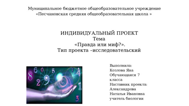     Муниципальное бюджетное общеобразовательное учреждение  «Песчановская средняя общеобразовательная школа »    ИНДИВИДУАЛЬНЫЙ ПРОЕКТ Тема   «Правда или миф?». Тип проекта  –исследовательский    Выполнила: Козлова Яна Обучающаяся 7 класса Наставник проекта: Александрова Наталья Ивановна учитель биологии     