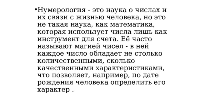 Нумерология - это наука о числах и их связи с жизнью человека, но это не такая наука, как математика, которая использует числа лишь как инструмент для счета. Её часто называют магией чисел - в ней каждое число обладает не столько количественными, сколько качественными характеристиками, что позволяет, например, по дате рождения человека определить его характер . 