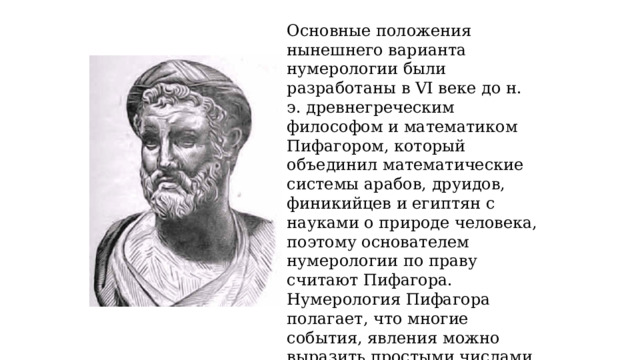 Основные положения нынешнего варианта нумерологии были разработаны в VI веке до н. э. древнегреческим философом и математиком Пифагором, который объединил математические системы арабов, друидов, финикийцев и египтян с науками о природе человека, поэтому основателем нумерологии по праву считают Пифагора. Нумерология Пифагора полагает, что многие события, явления можно выразить простыми числами от 1 до 9. Каждое такое число обладает своей энергетикой, влияет на судьбу и характер человека 