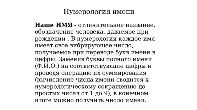 Нумерология имени Наше ИМЯ  - отличительное название, обозначение человека, даваемое при рождении . В нумерологии каждое имя имеет свое вибрирующее число, получаемое при переводе букв имени в цифры. Заменив буквы полного имени (Ф.И.О.) на соответствующие цифры и проведя операцию их суммирования (вычисление числа имени сводится к нумерологическому сокращению до простых чисел от 1 до 9), в конечном итоге можно получить число имени. 