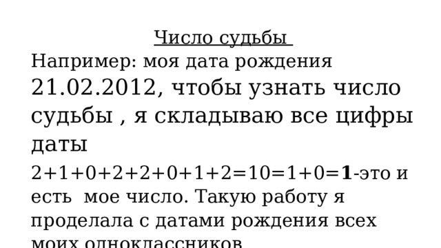 Число судьбы Например: моя дата рождения 21.02.2012, чтобы узнать число судьбы , я складываю все цифры даты 2+1+0+2+2+0+1+2=10=1+0= 1 -это и есть мое число. Такую работу я проделала с датами рождения всех моих одноклассников 