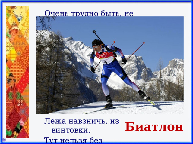 Очень трудно быть, не спорьте, Самым метким в этом спорте. Просто мчаться по лыжне То под силу даже мне. Сам попробуй бегать день, А потом попасть в мишень, Лежа навзничь, из винтовки. Тут нельзя без тренировки! А мишень тебе не слон. Спорт зовётся …    Биатлон 