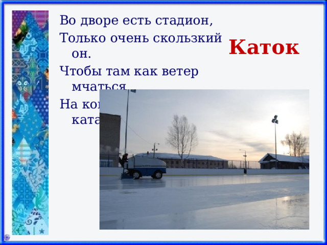 Во дворе есть стадион, Только очень скользкий он. Чтобы там как ветер мчаться, На коньках учись кататься.   Каток 
