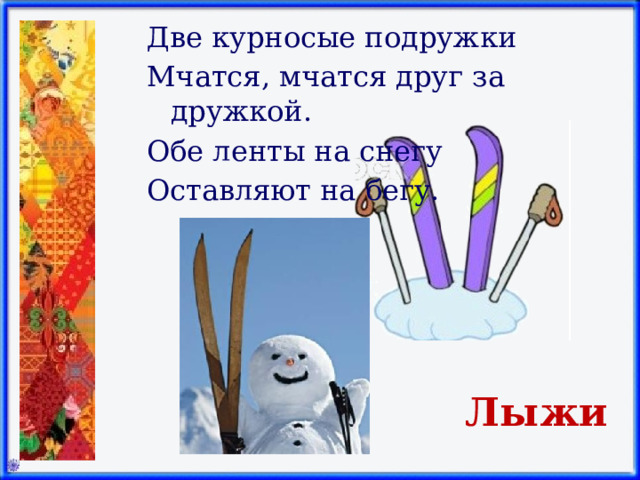 Две курносые подружки Мчатся, мчатся друг за дружкой. Обе ленты на снегу Оставляют на бегу.   Лыжи 