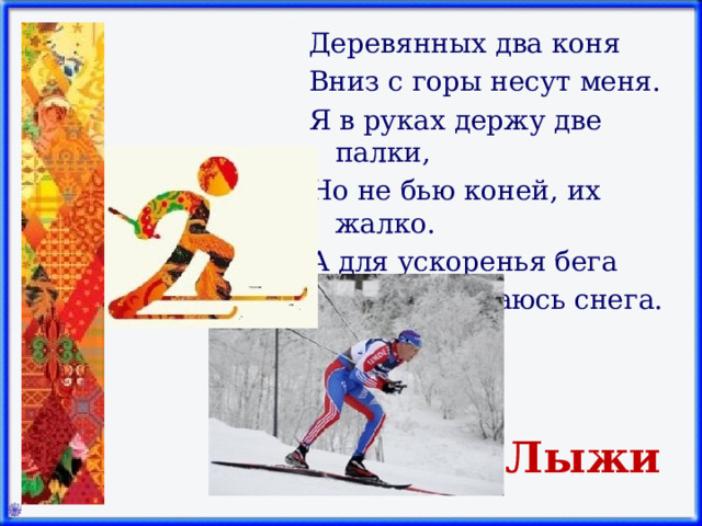 Деревянных два коня Вниз с горы несут меня. Я в руках держу две палки, Но не бью коней, их жалко. А для ускоренья бега Палками касаюсь снега.   Лыжи 