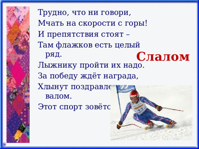 Трудно, что ни говори, Мчать на скорости с горы! И препятствия стоят – Там флажков есть целый ряд. Лыжнику пройти их надо. За победу ждёт награда, Хлынут поздравленья валом. Этот спорт зовётся … Слалом 