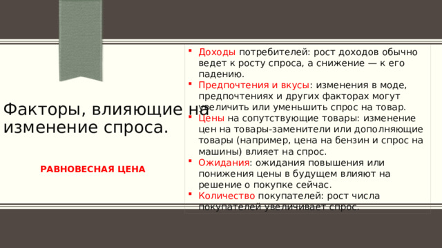 Доходы потребителей: рост доходов обычно ведет к росту спроса, а снижение — к его падению. Предпочтения и вкусы : изменения в моде, предпочтениях и других факторах могут увеличить или уменьшить спрос на товар. Цены на сопутствующие товары: изменение цен на товары-заменители или дополняющие товары (например, цена на бензин и спрос на машины) влияет на спрос. Ожидания : ожидания повышения или понижения цены в будущем влияют на решение о покупке сейчас. Количество покупателей: рост числа покупателей увеличивает спрос. Факторы, влияющие на изменение спроса.  РАВНОВЕСНАЯ ЦЕНА 
