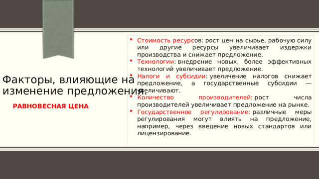 Стоимость ресурс ов: рост цен на сырье, рабочую силу или другие ресурсы увеличивает издержки производства и снижает предложение. Технологии : внедрение новых, более эффективных технологий увеличивает предложение. Налоги и субсидии : увеличение налогов снижает предложение, а государственные субсидии — увеличивают. Количество производителей:  рост числа производителей увеличивает предложение на рынке. Государственное регулирование:  различные меры регулирования могут влиять на предложение, например, через введение новых стандартов или лицензирование.  Факторы, влияющие на изменение предложения.  РАВНОВЕСНАЯ ЦЕНА 