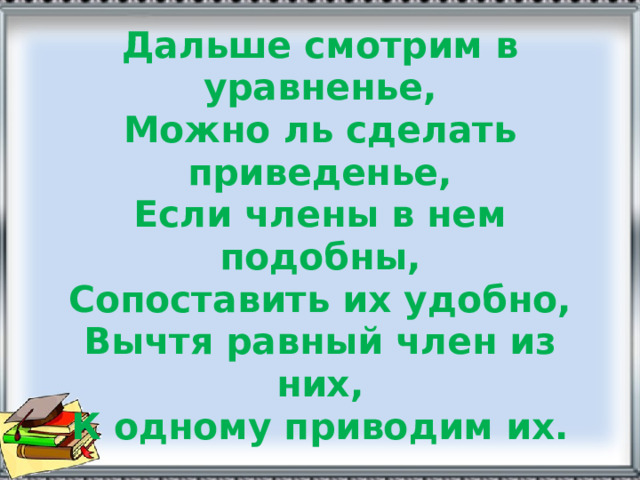 Дальше смотрим в уравненье,  Можно ль сделать приведенье,  Если члены в нем подобны,  Сопоставить их удобно,  Вычтя равный член из них,  К одному приводим их. 