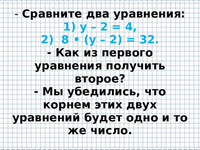 - Сравните два уравнения:  1) у – 2 = 4,  2) 8 • (у – 2) = 32.  - Как из первого уравнения получить второе?  - Мы убедились, что корнем этих двух уравнений будет одно и то же число. 