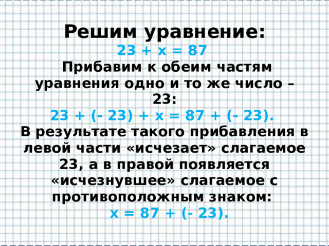 Решим уравнение:  23 + х = 87  Прибавим к обеим частям уравнения одно и то же число – 23:  23 + (- 23) + х = 87 + (- 23).  В результате такого прибавления в левой части «исчезает» слагаемое 23, а в правой появляется «исчезнувшее» слагаемое с противоположным знаком:   х = 87 + (- 23). 