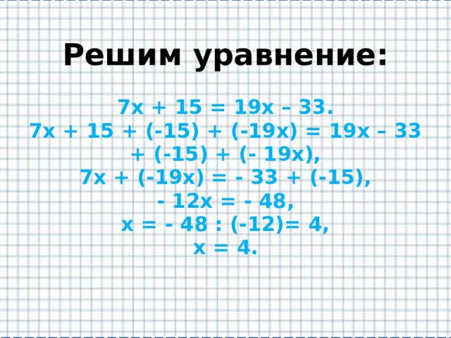 Решим уравнение:   7х + 15 = 19х – 33.  7х + 15 + (-15) + (-19х) = 19х – 33 + (-15) + (- 19х),  7х + (-19х) = - 33 + (-15),  - 12х = - 48,  х = - 48 : (-12)= 4,  х = 4.   