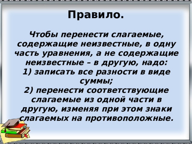 Правило.   Чтобы перенести слагаемые, содержащие неизвестные, в одну часть уравнения, а не содержащие неизвестные – в другую, надо:  1) записать все разности в виде суммы;  2) перенести соответствующие слагаемые из одной части в другую, изменяя при этом знаки слагаемых на противоположные. 