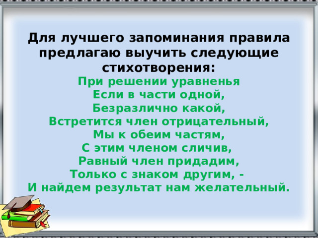 Для лучшего запоминания правила предлагаю выучить следующие стихотворения:  При решении уравненья  Если в части одной,  Безразлично какой,  Встретится член отрицательный,  Мы к обеим частям,  С этим членом сличив,  Равный член придадим,  Только с знаком другим, -  И найдем результат нам желательный.   