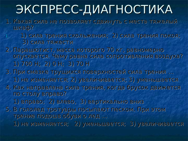 ЭКСПРЕСС-ДИАГНОСТИКА 1.  Какая сила не позволяет сдвинуть с места тяжелый шкаф?  1) сила трения скольжения; 2) сила трения покоя; 3) сила тяжести 2. Парашютист, масса которого 70 кг, равномерно опускается. Чему равна сила сопротивления воздуха?  1) 700 Н; 2) 0 Н; 3) 70 Н 3. При смазке трущихся поверхностей сила трения …  1) не изменяется; 2) увеличивается; 3) уменьшается 4. Как направлена сила трения, когда брусок движется по столу вправо?  1) вправо; 2) влево, 3) вертикально вниз 5. В гололед тротуары посыпают песком. При этом трение подошв обуви о лед …  1) не изменяется; 2) уменьшается; 3) увеличивается  