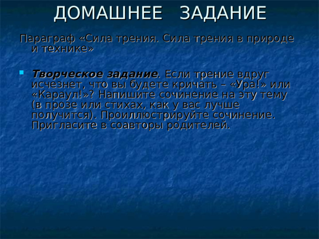 ДОМАШНЕЕ ЗАДАНИЕ Параграф «Сила трения. Сила трения в природе и технике»  Творческое задание . Если трение вдруг исчезнет, что вы будете кричать – «Ура!» или «Караул!»? Напишите сочинение на эту тему (в прозе или стихах, как у вас лучше получится). Проиллюстрируйте сочинение. Пригласите в соавторы родителей.  