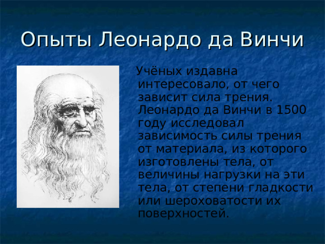 Опыты Леонардо да Винчи  Учёных издавна интересовало, от чего зависит сила трения. Леонардо да Винчи в 1500 году исследовал зависимость силы трения от материала, из которого изготовлены тела, от величины нагрузки на эти тела, от степени гладкости или шероховатости их поверхностей. 