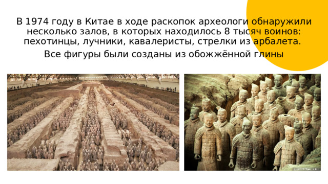 В 1974 году в Китае в ходе раскопок археологи обнаружили несколько залов, в которых находилось 8 тысяч воинов: пехотинцы, лучники, кавалеристы, стрелки из арбалета. Все фигуры были созданы из обожжённой глины 