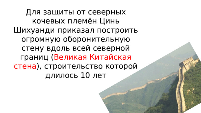 Для защиты от северных кочевых племён Цинь Шихуанди приказал построить огромную оборонительную стену вдоль всей северной границ ( Великая Китайская стена ), строительство которой длилось 10 лет 