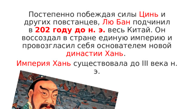Постепенно побеждая силы Цинь и других повстанцев, Лю Бан подчинил в  202 году до н. э.   весь Китай. Он воссоздал в стране единую империю и провозгласил себя основателем новой династии Хань . Империя Хань существовала до III века н. э. 