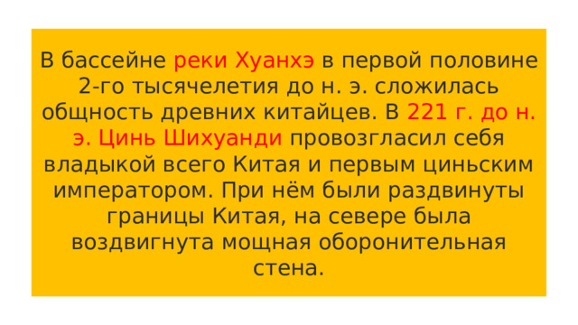 В бассейне реки Хуанхэ в первой половине 2-го тысячелетия до н. э. сложилась общность древних китайцев. В 221 г. до н. э. Цинь Шихуанди провозгласил себя владыкой всего Китая и первым циньским императором. При нём были раздвинуты границы Китая, на севере была воздвигнута мощная оборонительная стена. 