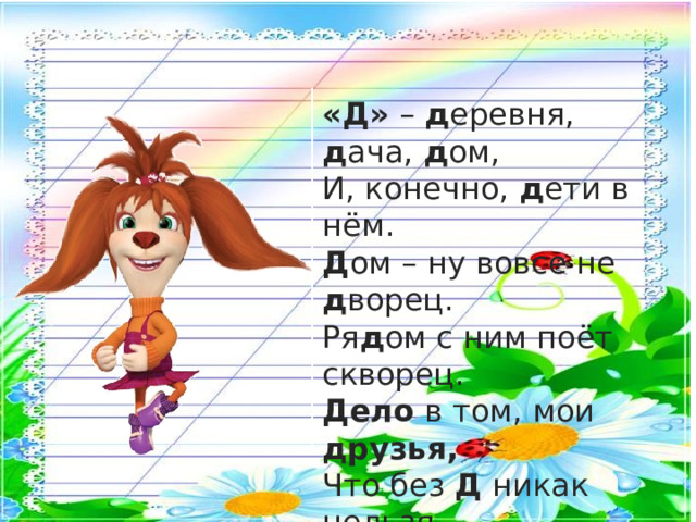 «Д» – д еревня, д ача, д ом,  И, конечно, д ети в нём.  Д ом – ну вовсе не д ворец.  Ря д ом с ним поёт скворец. Дело в том, мои друзья,  Что без Д никак нельзя.  Дима , Даша и друзья ,  Построить дом без Д нельзя!. 