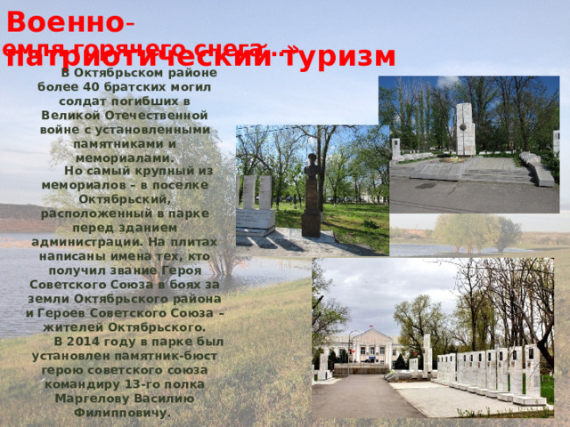 Военно - патриотический   туризм «Земля горячего снега…» В Октябрьском районе более 40 братских могил солдат погибших в Великой Отечественной войне с установленными памятниками и мемориалами.   Но самый крупный из мемориалов – в поселке Октябрьский, расположенный в парке перед зданием администрации. На плитах написаны имена тех, кто получил звание Героя Советского Союза в боях за земли Октябрьского района и Героев Советского Союза – жителей Октябрьского. В 2014 году в парке был установлен памятник-бюст герою советского союза командиру 13-го полка Маргелову Василию Филипповичу. 