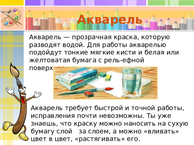 Акварель Акварель — прозрачная краска, которую разводят водой. Для работы акварелью подойдут тонкие мягкие кисти и белая или желтоватая бумага с рель-ефной поверхностью. Акварель требует быстрой и точной работы, исправления почти невозможны. Ты уже знаешь, что краску можно наносить на сухую бумагу слой за слоем, а можно «вливать» цвет в цвет, «растягивать» его. 