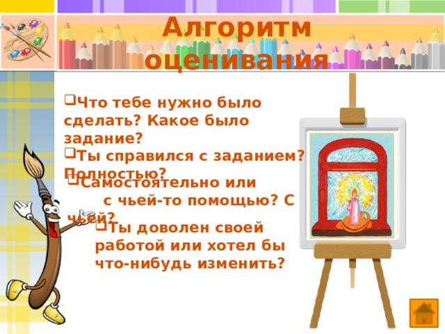 Алгоритм оценивания Что тебе нужно было сделать? Какое было задание? Ты справился с заданием? Полностью? Самостоятельно или с чьей-то помощью? С чьей? При подведении итогов пусть учащиеся, сидящие за одной партой, оценят работу друг друга. Ты доволен своей работой или хотел бы что-нибудь изменить?  