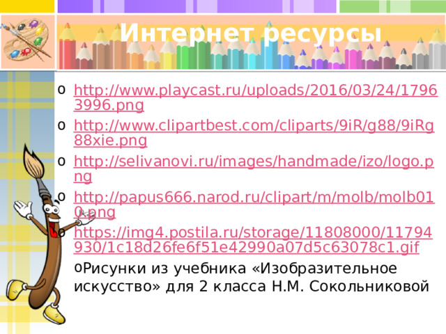 Интернет ресурсы http://www.playcast.ru/uploads/2016/03/24/17963996.png http://www.clipartbest.com/cliparts/9iR/g88/9iRg88xie.png http://selivanovi.ru/images/handmade/izo/logo.png http://papus666.narod.ru/clipart/m/molb/molb010.png https://img4.postila.ru/storage/11808000/11794930/1c18d26fe6f51e42990a07d5c63078c1.gif Рисунки из учебника «Изобразительное искусство» для 2 класса Н.М. Сокольниковой 