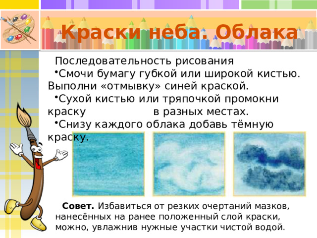 Краски неба. Облака Последовательность рисования Смочи бумагу губкой или широкой кистью. Выполни «отмывку» синей краской. Сухой кистью или тряпочкой промокни краску в разных местах. Снизу каждого облака добавь тёмную краску. Совет. Избавиться от резких очертаний мазков, нанесённых на ранее положенный слой краски, можно, ув лажнив нужные участки чистой водой. 