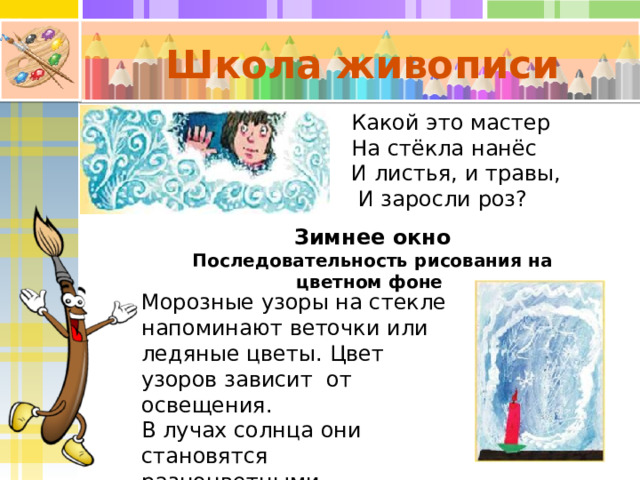Школа живописи Какой это мастер На стёкла нанёс И листья, и травы,  И заросли роз? Зимнее окно Последовательность рисования на цветном фоне Морозные узоры на стекле напоминают веточки или ледяные цветы. Цвет узоров зависит от освещения. В лучах солнца они становятся разноцветными. 