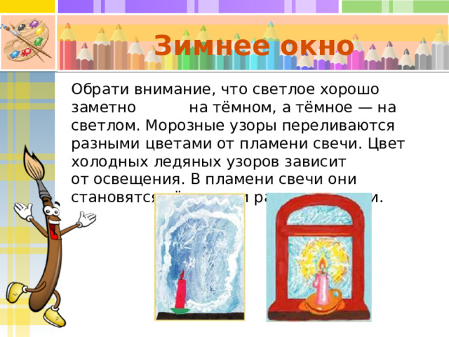 Зимнее окно Обрати внимание, что светлое хорошо заметно на тёмном, а тёмное — на светлом. Морозные узоры переливаются разными цветами от пламени свечи. Цвет холодных ледяных узоров зависит от освещения. В пламени свечи они становятся тёплыми и разноцветными. 