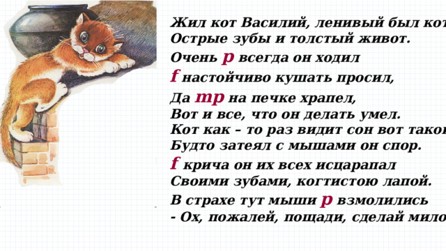 Жил кот Василий, ленивый был кот!  Острые зубы и толстый живот.  Очень p всегда он ходил  f настойчиво кушать просил,  Да mp на печке храпел, Вот и все, что он делать умел.  Кот как – то раз видит сон вот такой –  Будто затеял с мышами он спор.  f  крича он их всех исцарапал  Своими зубами, когтистою лапой.  В страхе тут мыши p взмолились  - Ох, пожалей, пощади, сделай милость!   