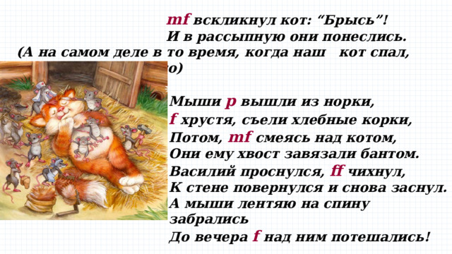 mf вскликнул кот: “Брысь”!  И в рассыпную они понеслись. (А на самом деле в то время, когда наш кот спал, происходило вот что)  Мыши p вышли из норки,  f хрустя, съели хлебные корки,  Потом, mf cмеясь над котом,  Они ему хвост завязали бантом.  Василий проснулся, ff чихнул,  К стене повернулся и снова заснул.  А мыши лентяю на спину забрались  До вечера f над ним потешались! 