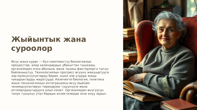 Жыйынтык жана суроолор Өсүү жана курак — бул комплекстүү биологиялык процесстер, алар календардык убакыттан тышкары, организмдин ички абалына жана тышкы факторлорго тыгыз байланыштуу. Технологиялык прогресс өсүүнү жакшыртууга зор мүмкүнчүлүктөрдү берип, ошол эле учурда жаңы чакырыктарды жаратууда. Келечекте биология, генетика жана технологиянын интеграциясы өсүү мыйзам ченемдүүлүктөрүн тереңирээк түшүнүүгө жана оптималдаштырууга алып келет. Организмдин өнүгүүсүн толук түшүнүү үчүн бардык аспектилерди эске алуу зарыл. 