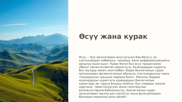 Өсүү жана курак Өсүү — бул организмдин өнүгүүсүнүн бир бөлүгү, ал клеткалардын көбөйүшү, чоңоюшу жана дифференциациясы аркылуу ишке ашат. Курак болсо бул өсүү процессинин убакыт менен өлчөнгөн көрсөткүчү. Календардык куракты биз жылдар менен эсептейбиз, бирок биологиялык курак организмдин физиологиялык абалына, клеткаларынын жана ткандарынын жашына жараша болот. Мисалы, бирдей календардык курактагы адамдардын биологиялык курактары ар түрдүү болушу мүмкүн, бул алардын жашоо шартына, тамактануусуна жана генетикалык өзгөчөлүктөрүнө байланыштуу. Биологиялык курак организмдин жалпы ден соолугун жана функцияларын баалоодо маанилүү роль ойнойт. 