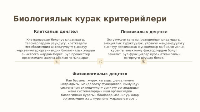 Биологиялык курак критерийлери Клеткалык деңгээл Психикалык деңгээл Эстутумдун сапаты, реакциянын ылдамдыгы, эмоциялык туруктуулук, үйрөнүү жөндөмдүүлүгү сыяктуу психикалык функциялар да биологиялык куракты аныктоочу факторлордон болуп саналат. Бул функциялар курак өткөн сайын өзгөрүүгө дуушар болот. Клеткалардын бөлүнүү ылдамдыгы, теломерлердин узундугу, клеткадагы метаболизмдин активдүүлүгү сыяктуу көрсөткүчтөр организмдин биологиялык жашын аныктоого жардам берет. Бул процесстер организмдин жалпы абалын чагылдырат. Физиологиялык деңгээл Кан басымы, жүрөк кагышы, дем алуунун ылдамдыгы, майдалоочу функциялар, иммундук системанын активдүүлүгү сыяктуу органдардын жана системалардын иши организмдин биологиялык курагын баалоодо маанилүү. Алар организмдин жаш курагына жараша өзгөрөт. 