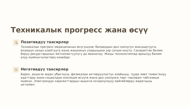 Техникалык прогресс жана өсүү Позитивдүү таасирлер Техникалык прогресс медицинанын өнүгүшүнө, балдардын ден соолугун жакшыртууга, өлүмдүн санын азайтууга жана жашоонун узарышына зор салым кошту. Санариптик билим берүү ресурстарынын жеткиликтүүлүгү да маанилүү. Жаңы технологиялар аркылуу билим алуу мүмкүнчүлүктөрү кеңейди. Негативдүү таасирлер Бирок, ашыкча экран убактысы, физикалык активдүүлүктүн азайышы, туура эмес тамактануу адаттары жана социалдык изоляция өсүүгө жана ден соолукка терс таасирин тийгизиши мүмкүн. Электрондук каражаттардын ашыкча колдонулушу көйгөйлөрдү жаратышы ыктымал. 