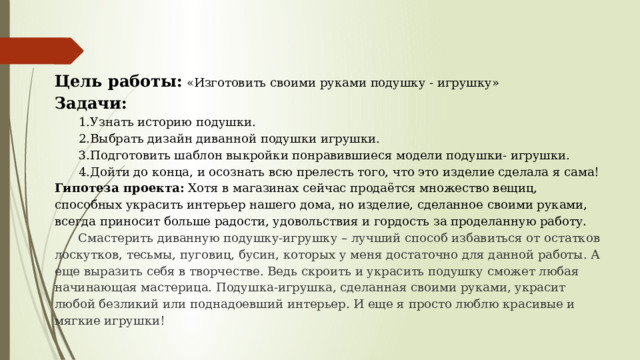 Цель работы: «Изготовить своими руками подушку - игрушку» Задачи: 1.Узнать историю подушки. 2.Выбрать дизайн диванной подушки игрушки. 3.Подготовить шаблон выкройки понравившиеся модели подушки- игрушки. 4.Дойти до конца, и осознать всю прелесть того, что это изделие сделала я сама! Гипотеза проекта: Хотя в магазинах сейчас продаётся множество вещиц, способных украсить интерьер нашего дома, но изделие, сделанное своими руками, всегда приносит больше радости, удовольствия и гордость за проделанную работу. Смастерить диванную подушку-игрушку – лучший способ избавиться от остатков лоскутков, тесьмы, пуговиц, бусин, которых у меня достаточно для данной работы. А еще выразить себя в творчестве. Ведь скроить и украсить подушку сможет любая начинающая мастерица. Подушка-игрушка, сделанная своими руками, украсит любой безликий или поднадоевший интерьер. И еще я просто люблю красивые и мягкие игрушки! 