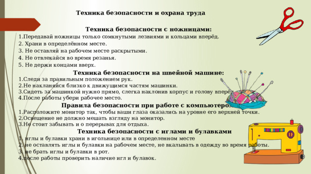 Техника безопасности и охрана труда Техника безопасности с ножницами: 1.Передавай ножницы только сомкнутыми лезвиями и кольцами вперёд. 2. Храни в определённом месте. 3. Не оставляй на рабочем месте раскрытыми. 4. Не отвлекайся во время резанья. 5. Не держи концами вверх. Техника безопасности на швейной машине: 1.Следи за правильным положением рук. 2.Не накланяйся близко к движущимся частям машинки. 3.Сидеть за машинкой нужно прямо, слегка наклонив корпус и голову вперёд. 4.После работы убери рабочее место. Правила безопасности при работе с компьютером. 1.Расположите монитор так, чтобы ваши глаза оказались на уровне его верхней точки. 2.Освещение не должно мешать взгляду на монитор. 3.Не стоит забывать и о перерывах для отдыха. Техника безопасности с иглами и булавками 1. иглы и булавки храни в игольнице или в определенном месте 2. не оставлять иглы и булавки на рабочем месте, не вкалывать в одежду во время работы. 3. не брать иглы и булавки в рот. 4.после работы проверить наличие игл и булавок. 