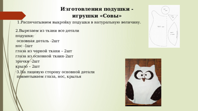 Изготовления подушки - игрушки «Совы»   1.Распечатываем выкройку подушки в натуральную величину. 2.Вырезаем из ткани все детали подушки:  основная деталь -2шт нос -1шт глаза из черной ткани – 2шт глаза из основной ткаин-2шт зрачки -2шт крыло – 2шт . 3.На лицевую сторону основной детали приметываем глаза, нос, крылья 