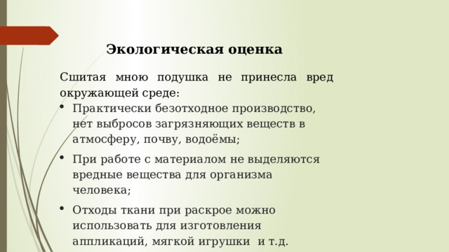 Экологическая оценка   Сшитая мною подушка не принесла вред окружающей среде: Практически безотходное производство, нет выбросов загрязняющих веществ в атмосферу, почву, водоёмы; При работе с материалом не выделяются вредные вещества для организма человека; Отходы ткани при раскрое можно использовать для изготовления аппликаций, мягкой игрушки и т.д. 