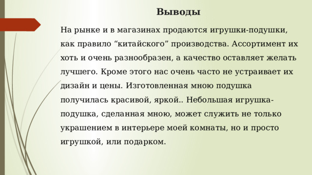 Выводы На рынке и в магазинах продаются игрушки-подушки, как правило “китайского” производства. Ассортимент их хоть и очень разнообразен, а качество оставляет желать лучшего. Кроме этого нас очень часто не устраивает их дизайн и цены. Изготовленная мною подушка получилась красивой, яркой.. Небольшая игрушка-подушка, сделанная мною, может служить не только украшением в интерьере моей комнаты, но и просто игрушкой, или подарком.   