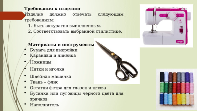 Требования к изделию Изделие должно отвечать следующим требованиям: 1. Быть аккуратно выполненным. 2. Соответствовать выбранной стилистике.   Материалы и инструменты: Бумага для выкройки Карандаш и линейка Ножницы Нитки и иголка Швейная машинка Ткань – флис Остатки фетра для глазок и клюва Бусинки или пуговицы черного цвета для зрачков Наполнитель 